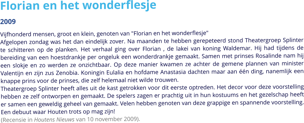 Florian en het wonderflesje 2009 Vijfhonderd mensen, groot en klein, genoten van "Florian en het wonderflesje" Afgelopen zondag was het dan eindelijk zover. Na maanden te hebben gerepeteerd stond Theatergroep Splinter te schitteren op de planken. Het verhaal ging over Florian , de lakei van koning Waldemar. Hij had tijdens de bereiding van een hoestdrankje per ongeluk een wonderdrankje gemaakt. Samen met prinses Rosalinde nam hij een slokje en zo werden ze onzichtbaar. Op deze manier kwamen ze achter de gemene plannen van minister Valentijn en zijn zus Zenobia. Koningin Eulalia en hofdame Anastasia dachten maar aan één ding, nanemlijk een knappe prins voor de prinses, die zelf helemaal niet wilde trouwen.Theatergroep Splinter heeft alles uit de kast getrokken voor dit eerste optreden. Het decor voor deze voorstelling hebben ze zelf ontworpen en gemaakt. De spelers zagen er prachtig uit in hun kostuums en het gezelschap heeft er samen een geweldig geheel van gemaakt. Velen hebben genoten van deze grappige en spannende voorstelling. Een debuut waar Houten trots op mag zijn! (Recensie in Houtens Nieuws van 10 november 2009).